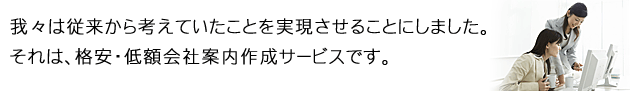 我々は従来から考えていたことを実現させることにしました。それは、格安・定額会社案内作成サービスです。